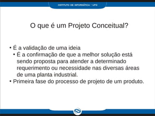 O que é um Projeto Conceitual?


• É a validação de uma ideia
  • É a confirmação de que a melhor solução está
    sendo proposta para atender a determinado
    requerimento ou necessidade nas diversas áreas
    de uma planta industrial.
• Primeira fase do processo de projeto de um produto.
 
