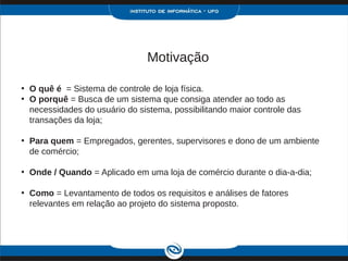 Motivação

• O quê é = Sistema de controle de loja física.
• O porquê = Busca de um sistema que consiga atender ao todo as
  necessidades do usuário do sistema, possibilitando maior controle das
  transações da loja;

• Para quem = Empregados, gerentes, supervisores e dono de um ambiente
  de comércio;

• Onde / Quando = Aplicado em uma loja de comércio durante o dia-a-dia;

• Como = Levantamento de todos os requisitos e análises de fatores
  relevantes em relação ao projeto do sistema proposto.
 