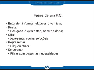 Fases de um P.C.

• Entender, informar, elaborar e verificar;
• Buscar
  • Soluções já existentes, base de dados
• Criar
  • Apresentar novas soluções
• Representar
  • Esquematizar
• Selecionar
  • Filtrar com base nas necessidades
 