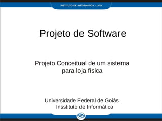 Projeto de Software

Projeto Conceitual de um sistema
         para loja física



   Universidade Federal de Goiás
       Insstituto de Informática
 