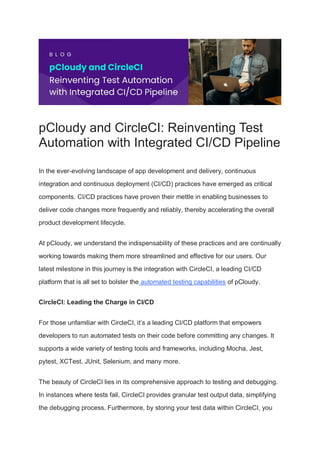 pCloudy and CircleCI: Reinventing Test
Automation with Integrated CI/CD Pipeline
In the ever-evolving landscape of app development and delivery, continuous
integration and continuous deployment (CI/CD) practices have emerged as critical
components. CI/CD practices have proven their mettle in enabling businesses to
deliver code changes more frequently and reliably, thereby accelerating the overall
product development lifecycle.
At pCloudy, we understand the indispensability of these practices and are continually
working towards making them more streamlined and effective for our users. Our
latest milestone in this journey is the integration with CircleCI, a leading CI/CD
platform that is all set to bolster the automated testing capabilities of pCloudy.
CircleCI: Leading the Charge in CI/CD
For those unfamiliar with CircleCI, it’s a leading CI/CD platform that empowers
developers to run automated tests on their code before committing any changes. It
supports a wide variety of testing tools and frameworks, including Mocha, Jest,
pytest, XCTest, JUnit, Selenium, and many more.
The beauty of CircleCI lies in its comprehensive approach to testing and debugging.
In instances where tests fail, CircleCI provides granular test output data, simplifying
the debugging process. Furthermore, by storing your test data within CircleCI, you
 