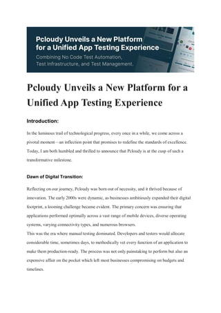 Pcloudy Unveils a New Platform for a
Unified App Testing Experience
Introduction:
In the luminous trail of technological progress, every once in a while, we come across a
pivotal moment—an inflection point that promises to redefine the standards of excellence.
Today, I am both humbled and thrilled to announce that Pcloudy is at the cusp of such a
transformative milestone.
Dawn of Digital Transition:
Reflecting on our journey, Pcloudy was born out of necessity, and it thrived because of
innovation. The early 2000s were dynamic, as businesses ambitiously expanded their digital
footprint, a looming challenge became evident. The primary concern was ensuring that
applications performed optimally across a vast range of mobile devices, diverse operating
systems, varying connectivity types, and numerous browsers.
This was the era where manual testing dominated. Developers and testers would allocate
considerable time, sometimes days, to methodically vet every function of an application to
make them production-ready. The process was not only painstaking to perform but also an
expensive affair on the pocket which left most businesses compromising on budgets and
timelines.
 