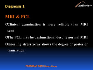 POSTGRAD ORTH Deiary Kader
Diagnosis 1
MRI & PCL
Clinical examination is more reliable than MRI
scan
The PCL may be dysfunctional despite normal MRI
Kneeling stress x-ray shows the degree of posterior
translation
 