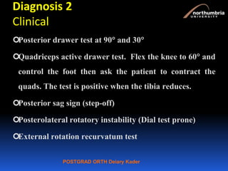 POSTGRAD ORTH Deiary Kader
Diagnosis 2
Clinical
Posterior drawer test at 90 and 30
Quadriceps active drawer test. Flex the knee to 60 and
control the foot then ask the patient to contract the
quads. The test is positive when the tibia reduces.
Posterior sag sign (step-off)
Posterolateral rotatory instability (Dial test prone)
External rotation recurvatum test
 