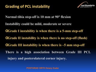 POSTGRAD ORTH Deiary Kader
Grading of PCL instability
Normal tibia step-off is 10 mm at 90 flexion
Instability could be mild, moderate or severe
Grade I instability is when there is a 5-mm step-off
Grade II instability is when there is no step-off (flush)
Grade III instability is when there is –5 mm step-off
There is a high association between Grade III PCL
injury and posterolateral corner injury.
 