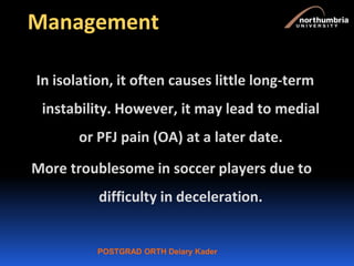 POSTGRAD ORTH Deiary Kader
Management
In isolation, it often causes little long-term
instability. However, it may lead to medial
or PFJ pain (OA) at a later date.
More troublesome in soccer players due to
difficulty in deceleration.
 
