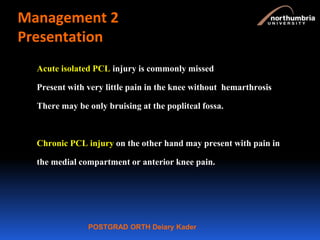 POSTGRAD ORTH Deiary Kader
Management 2
Presentation
Acute isolated PCL injury is commonly missed
Present with very little pain in the knee without hemarthrosis
There may be only bruising at the popliteal fossa.
Chronic PCL injury on the other hand may present with pain in
the medial compartment or anterior knee pain.
 