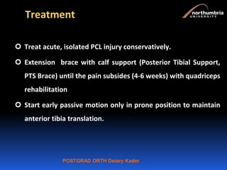 POSTGRAD ORTH Deiary Kader
Treatment
 Treat acute, isolated PCL injury conservatively.
 Extension brace with calf support (Posterior Tibial Support,
PTS Brace) until the pain subsides (4-6 weeks) with quadriceps
rehabilitation
 Start early passive motion only in prone position to maintain
anterior tibia translation.
 