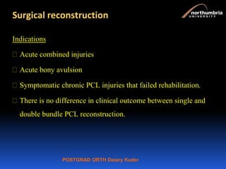 POSTGRAD ORTH Deiary Kader
Surgical reconstruction
Indications
 Acute combined injuries
 Acute bony avulsion
 Symptomatic chronic PCL injuries that failed rehabilitation.
 There is no difference in clinical outcome between single and
double bundle PCL reconstruction.
 