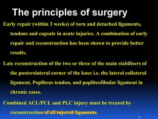 POSTGRAD ORTH Deiary Kader
The principles of surgery
Early repair (within 3 weeks) of torn and detached ligaments,
tendons and capsule in acute injuries. A combination of early
repair and reconstruction has been shown to provide better
results.
Late reconstruction of the two or three of the main stabilisers of
the posterolateral corner of the knee i.e. the lateral collateral
ligament, Popliteus tendon, and popliteofibular ligament in
chronic cases.
Combined ACL/PCL and PLC injury must be treated by
reconstruction of all injured ligaments.
37
 