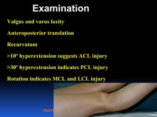 POSTGRAD ORTH Deiary Kader
Examination
Valgus and varus laxity
Anteroposterior translation
Recurvatum
>10º hyperextension suggests ACL injury
>30º hyperextension indicates PCL injury
Rotation indicates MCL and LCL injury
42
 