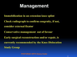 POSTGRAD ORTH Deiary Kader
Management
Immobilization in an extension knee splint
Check radiograph to confirm congruity, if not,
consider external fixator
Conservative management out of favour
Early surgical reconstruction and/or repair, is
currently recommended by the Knee Dislocation
Study Group
44
 