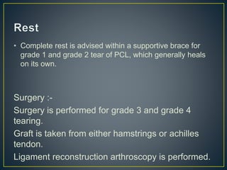 • Complete rest is advised within a supportive brace for
grade 1 and grade 2 tear of PCL, which generally heals
on its own.
Surgery :-
Surgery is performed for grade 3 and grade 4
tearing.
Graft is taken from either hamstrings or achilles
tendon.
Ligament reconstruction arthroscopy is performed.
 