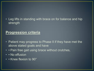 • Leg lifts in standing with brace on for balance and hip
strength
Progression criteria
• Patient may progress to Phase II if they have met the
above stated goals and have
• • Pain free gait using brace without crutches,
• • No effusion
• • Knee flexion to 90°
 
