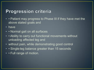 • • Patient may progress to Phase III if they have met the
above stated goals and
• have
• • Normal gait on all surfaces
• • Ability to carry out functional movements without
unloading affected leg and
• without pain, while demonstrating good control
• • Single-leg balance greater than 15 seconds
• • Full range of motion.
 