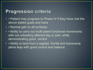 • • Patient may progress to Phase IV if they have met the
above stated goals and have
• • Normal gait on all surfaces
• • Ability to carry out multi-plane functional movements
with out unloading affected leg or pain, while
demonstrating good control
• • Ability to land from a sagittal, frontal and transverse
plane leap with good control and balance
 