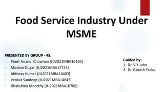 Food Service Industry Under
MSME
PRESENTED BY GROUP - 45:
1. Preet Anand. Chawhan (JU2021MBA16150)
2. Muskan Dugar (JU2021MBA17734)
3. Abhinav Kumar (JU2021MBA14403)
4. Venkat Sandeep (JU2021MBA14845)
5. Dhakshina Moorthy (JU2021MBA16700)
Guided by:
1. Dr. V Y John
2. Dr. Rakesh Yadav
 