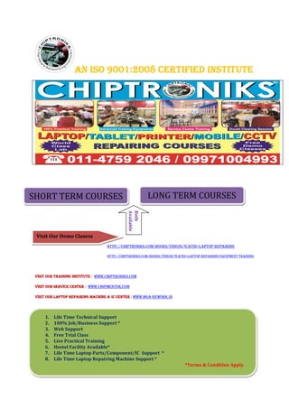 AN ISO 9001:2008 CERTIFIED INSTITUTEAN ISO 9001:2008 CERTIFIED INSTITUTEAN ISO 9001:2008 CERTIFIED INSTITUTEAN ISO 9001:2008 CERTIFIED INSTITUTE
HTTP://CHIPTRONIKS.COM/BOOKS/VIDEOS/?CATID=LAPTOP-REPAIRING
HTTP://CHIPTRONIKS.COM/BOOKS/VIDEOS/?CATID=LAPTOP-REPAIRING-EQUIPMENT-TRAINING
VISIT OUR TRAINING INSTITUTEVISIT OUR TRAINING INSTITUTEVISIT OUR TRAINING INSTITUTEVISIT OUR TRAINING INSTITUTE : WWW.CHIPTRONIKS.COM
VISIT OUR SERVICE CENTERVISIT OUR SERVICE CENTERVISIT OUR SERVICE CENTERVISIT OUR SERVICE CENTER : WWW.CHIPMENTOR.COM
VISIT OUR LAPTOP REPAIRING MACHINE & IC CENTERVISIT OUR LAPTOP REPAIRING MACHINE & IC CENTERVISIT OUR LAPTOP REPAIRING MACHINE & IC CENTERVISIT OUR LAPTOP REPAIRING MACHINE & IC CENTER : WWW.BGA-REWORK.IN
SHORT TERM COURSES LONG TERM COURSES
Both
Available
Visit Our Demo Clasess
1. Life Time Technical Support
2. 100% Job/Business Support *
3. Web Support
4. Free Trial Class
5. Live Practical Training
6. Hostel Facility Available*
7. Life Time Laptop Parts/Component/IC Support *
8. Life Time Laptop Repairing Machine Support *
*Terms & Condition Apply.
 