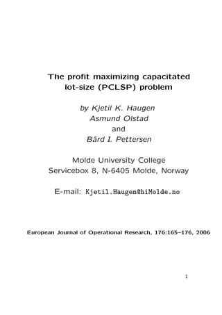 The proﬁt maximizing capacitated
lot-size (PCLSP) problem
by Kjetil K. Haugen
Asmund Olstad
and
B˚ I. Pettersen
ard
Molde University College
Servicebox 8, N-6405 Molde, Norway
E-mail: Kjetil.Haugen@hiMolde.no

European Journal of Operational Research, 176:165–176, 2006

1

 