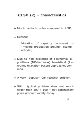 CLSP (2) – characteristics

• Much harder to solve compared to LSP.
• Reason:
Violation of capacity constraint ⇒
”moving production around” (combinatorial).
• Due to non existence of polynomial algorithms (NP-hardness) heuristical (Lagrange relaxation based) approaches common.
• A very ”popular” OR research problem.
• Still: typical problem sizes not much
larger than 100 x 100 – not satisfactory
given product variety today.
10

 