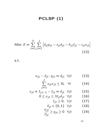 PCLSP (1)

T

J

djtpjt − sjtδjt − hjtIjt − cjtxjt

Max Z =
t=1 j=1

(12)
s.t.

αjt − βjt · pjt = djt ∀jt

(13)

J

ajtxjt ≤ Rt

∀t

(14)

xjt + Ij,t−1 − Ijt = djt
0 ≤ xjt ≤ Mjtδjt
Ijt ≥ 0,
δjt ∈ {0, 1}
αjt
≥ pjt ≥ 0
βjt

∀jt
∀jt
∀jt
∀jt

(15)
(16)
(17)
(18)

∀jt

(19)

j=1

11

 