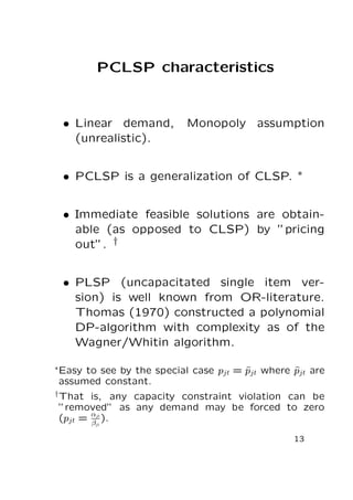 PCLSP characteristics

• Linear demand,
(unrealistic).

Monopoly assumption

• PCLSP is a generalization of CLSP. ∗
• Immediate feasible solutions are obtainable (as opposed to CLSP) by ”pricing
out”. †
• PLSP (uncapacitated single item version) is well known from OR-literature.
Thomas (1970) constructed a polynomial
DP-algorithm with complexity as of the
Wagner/Whitin algorithm.
∗ Easy

to see by the special case pjt = pjt where pjt are
ˆ
ˆ
assumed constant.

† That

is, any capacity constraint violation can be
”removed” as any demand may be forced to zero
jt
(pjt = αjt ).
β
13

 