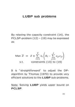 LUBP sub problems

By relaxing the capacity constraint (14), the
PCLSP-problem (12) – (19) may be expressed
as:

T

Max Z = Z +
t=1

s.t.



λt Rt −

J



ajtxjt

j=1

constraints (13) to (19)

It is ”straightforward” to adjust the DPalgorithm by Thomas (1970) to provide very
eﬃcient solutions to the LUBP sub-problems.
Note: Solving LUBP yields upper bound on
PCLSP.
15

 