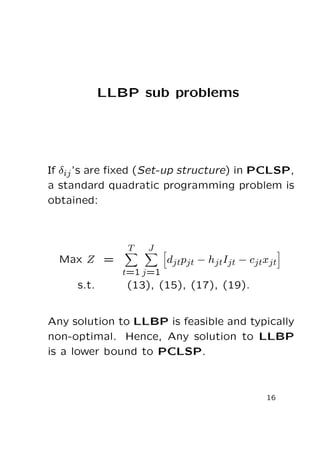LLBP sub problems

If δij ’s are ﬁxed (Set-up structure) in PCLSP,
a standard quadratic programming problem is
obtained:

T

J

Max Z =

djtpjt − hjtIjt − cjtxjt
t=1 j=1

s.t.

(13), (15), (17), (19).

Any solution to LLBP is feasible and typically
non-optimal. Hence, Any solution to LLBP
is a lower bound to PCLSP.

16

 