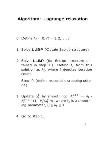 Algorithm: Lagrange relaxation

0. Deﬁne λt = 0, ∀t = 1, 2, . . . , T
1. Solve LUBP (Obtain Set-up structure)
2. Solve LLBP (for Set-up structure obtained in step 1.) Deﬁne λt from this
solution as λk , where k denotes iteration
t
count.
Stop if: (deﬁne reasonable stopping criteria)
k
3. Update λt by smoothing: λk+1 = θk ·
t
k−1
λt +(1−θk )λk , ∀t, where θk is a smootht
ing parameter, 0 ≤ θk ≤ 1

4. Go to step 1.
18

 