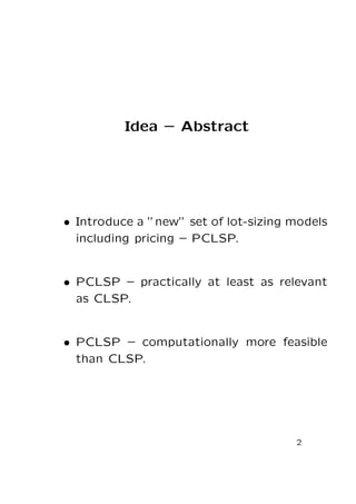 Idea – Abstract

• Introduce a ”new” set of lot-sizing models
including pricing – PCLSP.

• PCLSP – practically at least as relevant
as CLSP.

• PCLSP – computationally more feasible
than CLSP.

2

 