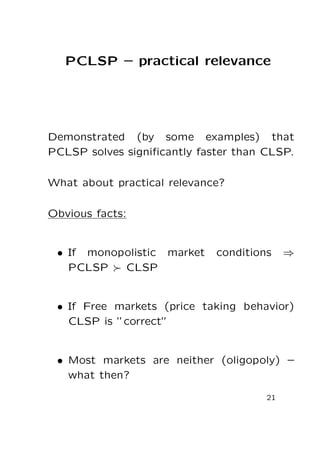 PCLSP – practical relevance

Demonstrated (by some examples) that
PCLSP solves signiﬁcantly faster than CLSP.
What about practical relevance?
Obvious facts:

• If monopolistic market
PCLSP
CLSP

conditions

⇒

• If Free markets (price taking behavior)
CLSP is ”correct”

• Most markets are neither (oligopoly) –
what then?
21

 