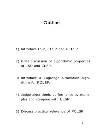 Outline

1) Introduce LSP, CLSP and PCLSP.

2) Brief discussion of algorithmic properties
of LSP and CLSP.

3) Introduce a Lagrange Relaxation algorithm for PCLSP.

4) Judge algorithmic performance by examples and compare with CLSP

5) Discuss practical relevance of PCLSP.

3

 