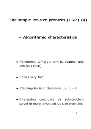 The simple lot-size problem (LSP) (4)

– Algorithmic characteristics

• Polynomial DP-algorithm by Wagner and
Whitin (1950).

• Solves very fast.

• Planning horizon theorems; xt · It = 0.
• Interesting candidate as sub-problem
solver in more advanced lot-size problems.
7

 