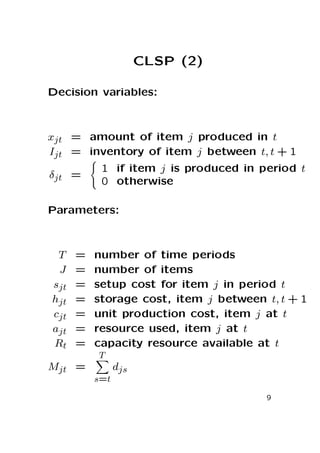 CLSP (2)
Decision variables:

xjt = amount of item j produced in t
Ijt = inventory of item j between t, t + 1
δjt =

1 if item j is produced in period t
0 otherwise

Parameters:

T
J
sjt
hjt
cjt
ajt
Rt

=
=
=
=
=
=
=

number of time periods
number of items
setup cost for item j in period t
storage cost, item j between t, t + 1
unit production cost, item j at t
resource used, item j at t
capacity resource available at t
T

Mjt =

djs
s=t
9

 