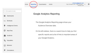 Google Analytics Reporting
The Google Analytics Reporting page shows your
Audience Overview data.
On the left sidebar, there is a search box to help you find
specific reports and a list of links to important areas of
your Google Analytics.
 