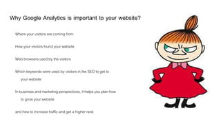Why Google Analytics is important to your website?
Where your visitors are coming from
How your visitors found your website
Web browsers used by the visitors
Which keywords were used by visitors in the SEO to get to
your website
In business and marketing perspectives, it helps you plan how
to grow your website
and how to increase traffic and get a higher rank
 