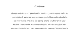 Conclusion
Google analytics is a powerful tool for monitoring and analysing traffic on
your website. It gives you an enormous amount of information about who
are your visitors, what they are looking for and how they are to your
website. This suits one who wants to expand business and grow their
business on the internet . They should definitely be using Google analytics.
 