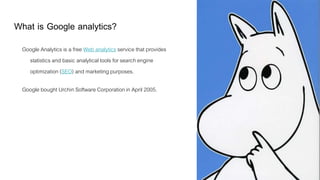 What is Google analytics?
Google Analytics is a free Web analytics service that provides
statistics and basic analytical tools for search engine
optimization (SEO) and marketing purposes.
Google bought Urchin Software Corporation in April 2005.
 