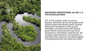 PHILIPPINE CONSTITUTION, Art XII, S. 4.
This section provides:
SEC. 4. The Congress shall, as soon as
possible, determine, by law, the specific limits
of forest lands and national parks, marking
clearly their boundaries on the ground.
Thereafter, such forest lands and national
parks shall be conserved and may not be
increased nor diminished, except by law. The
Congress shall provide for such period as it
may determine, measures to prohibit logging
in endangered forests and watershed areas.
 