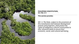PHILIPPINE CONSTITUTION,
Art. XII, S. 5
This section provides
SEC. 5. The State, subject to the provisions of
this Constitution and national development
policies and programs, shall protect the
rights of indigenous cultural communities to
their ancestral lands to ensure their
economic, social, and cultural well-being.
 