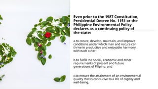 Even prior to the 1987 Constitution,
Presidential Decree No. 1151 or the
Philippine Environmental Policy
declares as a continuing policy of
the state:
a.to create, develop, maintain, and improve
conditions under which man and nature can
thrive in productive and enjoyable harmony
with each other:
b.to fulfill the social, economic and other
requirements of present and future
generations of Filipino: and
c.to ensure the attainment of an environmental
quality that is conducive to a life of dignity and
well-being.
 