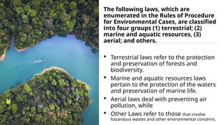 The following laws, which are
enumerated in the Rules of Procedure
for Environmental Cases, are classified
into four groups (1) terrestrial; (2)
marine and aquatic resources, (3)
aerial; and others.
 Terrestrial laws refer to the protection
and preservation of forests and
biodiversity.
 Marine and aquatic resources laws
pertain to the protection of the waters
and preservation of marine life.
 Aerial laws deal with preventing air
pollution, while
 Other Laws refer to those that involve
hazardous wastes and other environmental concerns.
 