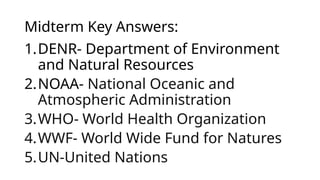 Midterm Key Answers:
1.DENR- Department of Environment
and Natural Resources
2.NOAA- National Oceanic and
Atmospheric Administration
3.WHO- World Health Organization
4.WWF- World Wide Fund for Natures
5.UN-United Nations
 