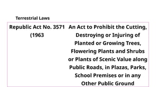 Terrestrial Laws
Republic Act No. 3571
(1963
An Act to Prohibit the Cutting,
Destroying or Injuring of
Planted or Growing Trees,
Flowering Plants and Shrubs
or Plants of Scenic Value along
Public Roads, in Plazas, Parks,
School Premises or in any
Other Public Ground
 