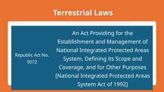 Terrestrial Laws
Republic Act No.
9072
An Act Providing for the
Establishment and Management of
National Integrated Protected Areas
System, Defining its Scope and
Coverage, and for Other Purposes
[National Integrated Protected Areas
System Act of 1992]
 