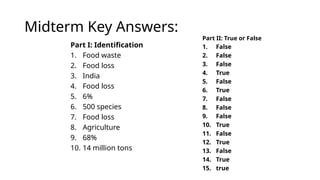 Midterm Key Answers:
Part I: Identification
1. Food waste
2. Food loss
3. India
4. Food loss
5. 6%
6. 500 species
7. Food loss
8. Agriculture
9. 68%
10. 14 million tons
Part II: True or False
1. False
2. False
3. False
4. True
5. False
6. True
7. False
8. False
9. False
10. True
11. False
12. True
13. False
14. True
15. true
 