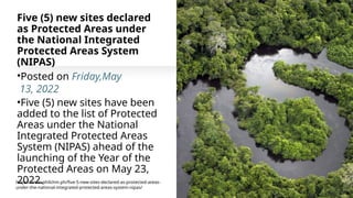 Five (5) new sites declared
as Protected Areas under
the National Integrated
Protected Areas System
(NIPAS)
•Posted on Friday,May
13, 2022
•Five (5) new sites have been
added to the list of Protected
Areas under the National
Integrated Protected Areas
System (NIPAS) ahead of the
launching of the Year of the
Protected Areas on May 23,
2022.
https://www.philchm.ph/five-5-new-sites-declared-as-protected-areas-
under-the-national-integrated-protected-areas-system-nipas/
 