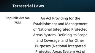Terrestrial Laws
Republic Act No.
7586
An Act Providing for the
Establishment and Management
of National Integrated Protected
Areas System, Defining its Scope
and Coverage, and for Other
Purposes [National Integrated
Protected Areas System Act of
 