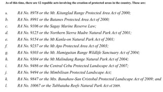As of this time, there are 12 republic acts involving the creation of protected areas in the country. These are:
a. RA No. 8978 or the Mt. Kitanglad Range Protected Area Act of 2000;
b. RA No. 8991 or the Batanes Protected Area Act of 2000;
c. RA No. 9106 or the Sagay Marine Reserve Law;
d. RA No. 9125 or the Northern Sierra Madre Natural Park Act of 2001;
e. RA No. 9154 or the Mt Kanla-on Natural Park Act of 2001;
f. RA No. 9237 or the Mt Apo Protected Area Act of 2003;
g. RA No. 9303 or the Mt. Hamiguitan Range Wildlife Sanctuary Act of 2004;
h. RA No. 9304 or the Mt Malindang Range Natural Park Act of 2004;
i. RA No. 9486 or the Central Cebu Protected Landscape Act of 2007;
j. RA No. 9494 or the Mimbilisan Protected Landscape Act;
k. RA No. 9847 or the Mts. Banahaw-San Cristobal Protected Landscape Act of 2009; and
l. RA No. 10067 or the Tubbataha Reefs Natural Park Act of 2009.
 
