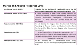 Marine and Aquatic Resources Laws
Presidential Decree No. 979 Providing for the Revision of Presidential Decree No 600
Governing Marine Pollution [Marine Pollution Decree of 1976]
Presidential Decree No. 106 (1976) A Decree Instituting a Water Code. Thereby Revising and
Consolidating the Laws Governing the Ownership, Appropriation,
Utilization, Exploitation, Development, Conservation and
Protection of Water Resources [WATER CODE OF THE
PHILIPPINES]
Republic Act No. 4850 (1966). An Act Creating the Laguna Lake Development Authority,
Prescribing its Powers. Function and Duties. Providing Funds
Therefor, and for Other Purposes [Laguna Lake Development
Authority Act]
Republic Act No. 8550 An Act Providing for the Development, Management and
Conservation of the Fisheries and Aquatic Resources, Integrating
All Laws Pertinent Thereto, and for Other Purposes [PHILIPPINE
FISHERIES CODE OF 1998
Republic Act No. 9275 (2004). An Act Providing for a Comprehensive Water Quality
Management, and for Other Purposes [Philippine Clean Water Act
 